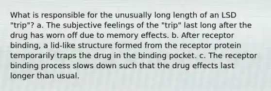 What is responsible for the unusually long length of an LSD "trip"? a. The subjective feelings of the "trip" last long after the drug has worn off due to memory effects. b. After receptor binding, a lid-like structure formed from the receptor protein temporarily traps the drug in the binding pocket. c. The receptor binding process slows down such that the drug effects last longer than usual.