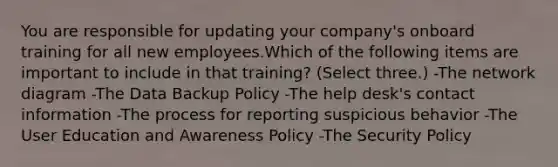 You are responsible for updating your company's onboard training for all new employees.Which of the following items are important to include in that training? (Select three.) -The network diagram -The Data Backup Policy -The help desk's contact information -The process for reporting suspicious behavior -The User Education and Awareness Policy -The Security Policy