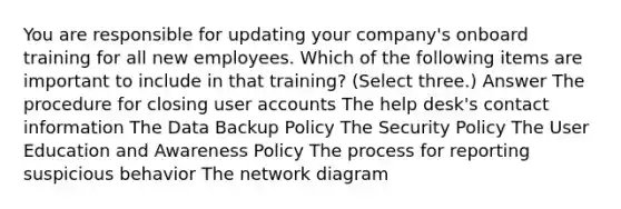 You are responsible for updating your company's onboard training for all new employees. Which of the following items are important to include in that training? (Select three.) Answer The procedure for closing user accounts The help desk's contact information The Data Backup Policy The Security Policy The User Education and Awareness Policy The process for reporting suspicious behavior The network diagram