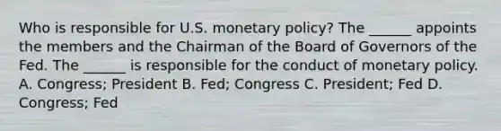 Who is responsible for U.S. monetary​ policy? The​ ______ appoints the members and the Chairman of the Board of Governors of the Fed. The​ ______ is responsible for the conduct of monetary policy. A. ​Congress; President B. ​Fed; Congress C. ​President; Fed D. ​Congress; Fed