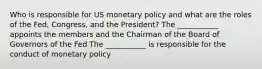 Who is responsible for US monetary policy and what are the roles of the Fed, Congress, and the President? The ___________ appoints the members and the Chairman of the Board of Governors of the Fed The ___________ is responsible for the conduct of monetary policy