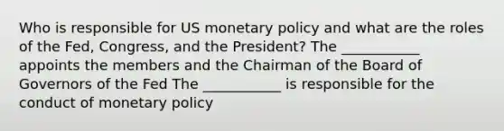 Who is responsible for US monetary policy and what are the roles of the Fed, Congress, and the President? The ___________ appoints the members and the Chairman of the Board of Governors of the Fed The ___________ is responsible for the conduct of monetary policy