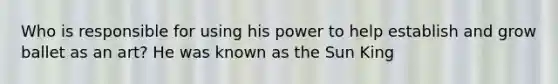 Who is responsible for using his power to help establish and grow ballet as an art? He was known as the Sun King