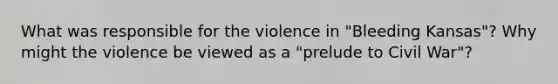 What was responsible for the violence in "Bleeding Kansas"? Why might the violence be viewed as a "prelude to Civil War"?