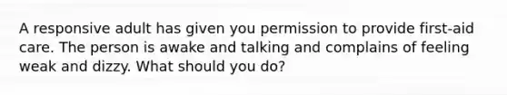 A responsive adult has given you permission to provide first-aid care. The person is awake and talking and complains of feeling weak and dizzy. What should you do?