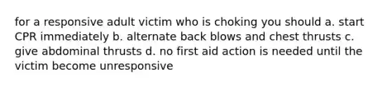 for a responsive adult victim who is choking you should a. start CPR immediately b. alternate back blows and chest thrusts c. give abdominal thrusts d. no first aid action is needed until the victim become unresponsive