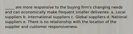 _____ are more responsive to the buying firm's changing needs and can economically make frequent smaller deliveries.​ a. ​Local suppliers b. ​International suppliers c. ​Global suppliers d. ​National suppliers e. ​There is no relationship with the location of the supplier and customer responsiveness.