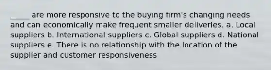 _____ are more responsive to the buying firm's changing needs and can economically make frequent smaller deliveries. a. Local suppliers b. International suppliers c. Global suppliers d. National suppliers e. There is no relationship with the location of the supplier and customer responsiveness