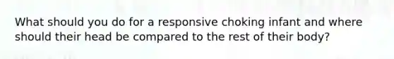 What should you do for a responsive choking infant and where should their head be compared to the rest of their body?