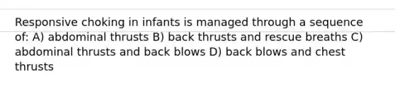 Responsive choking in infants is managed through a sequence of: A) abdominal thrusts B) back thrusts and rescue breaths C) abdominal thrusts and back blows D) back blows and chest thrusts