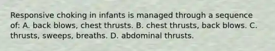 Responsive choking in infants is managed through a sequence of: A. back blows, chest thrusts. B. chest thrusts, back blows. C. thrusts, sweeps, breaths. D. abdominal thrusts.