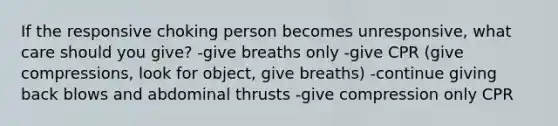 If the responsive choking person becomes unresponsive, what care should you give? -give breaths only -give CPR (give compressions, look for object, give breaths) -continue giving back blows and abdominal thrusts -give compression only CPR