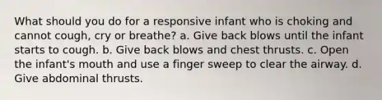 What should you do for a responsive infant who is choking and cannot cough, cry or breathe? a. Give back blows until the infant starts to cough. b. Give back blows and chest thrusts. c. Open the infant's mouth and use a finger sweep to clear the airway. d. Give abdominal thrusts.