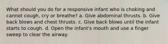 What should you do for a responsive infant who is choking and cannot cough, cry or breathe? a. Give abdominal thrusts. b. Give back blows and chest thrusts. c. Give back blows until the infant starts to cough. d. Open the infant's mouth and use a finger sweep to clear the airway.