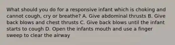 What should you do for a responsive infant which is choking and cannot cough, cry or breathe? A. Give abdominal thrusts B. Give back blows and chest thrusts C. Give back blows until the infant starts to cough D. Open the infants mouth and use a finger sweep to clear the airway