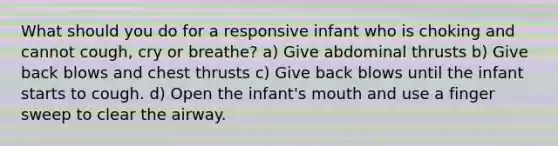 What should you do for a responsive infant who is choking and cannot cough, cry or breathe? a) Give abdominal thrusts b) Give back blows and chest thrusts c) Give back blows until the infant starts to cough. d) Open the infant's mouth and use a finger sweep to clear the airway.