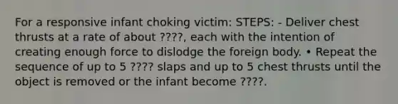 For a responsive infant choking victim: STEPS: - Deliver chest thrusts at a rate of about ????, each with the intention of creating enough force to dislodge the foreign body. • Repeat the sequence of up to 5 ???? slaps and up to 5 chest thrusts until the object is removed or the infant become ????.