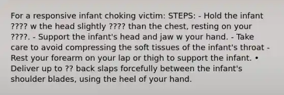 For a responsive infant choking victim: STEPS: - Hold the infant ???? w the head slightly ???? than the chest, resting on your ????. - Support the infant's head and jaw w your hand. - Take care to avoid compressing the soft tissues of the infant's throat - Rest your forearm on your lap or thigh to support the infant. • Deliver up to ?? back slaps forcefully between the infant's shoulder blades, using the heel of your hand.