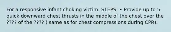 For a responsive infant choking victim: STEPS: • Provide up to 5 quick downward chest thrusts in the middle of the chest over the ???? of the ???? ( same as for chest compressions during CPR).