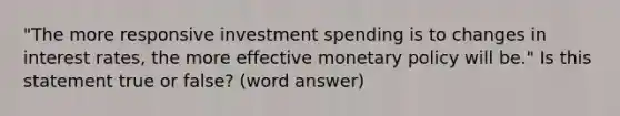 "The more responsive investment spending is to changes in interest rates, the more effective monetary policy will be." Is this statement true or false? (word answer)