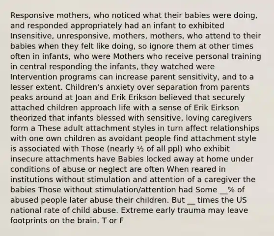 Responsive mothers, who noticed what their babies were doing, and responded appropriately had an infant to exhibited Insensitive, unresponsive, mothers, mothers, who attend to their babies when they felt like doing, so ignore them at other times often in infants, who were Mothers who receive personal training in central responding the infants, they watched were Intervention programs can increase parent sensitivity, and to a lesser extent. Children's anxiety over separation from parents peaks around at Joan and Erik Erikson believed that securely attached children approach life with a sense of Erik Eirkson theorized that infants blessed with sensitive, loving caregivers form a These adult attachment styles in turn affect relationships with one own children as avoidant people find attachment style is associated with Those (nearly ½ of all ppl) who exhibit insecure attachments have Babies locked away at home under conditions of abuse or neglect are often When reared in institutions without stimulation and attention of a caregiver the babies Those without stimulation/attention had Some __% of abused people later abuse their children. But __ times the US national rate of child abuse. Extreme early trauma may leave footprints on the brain. T or F