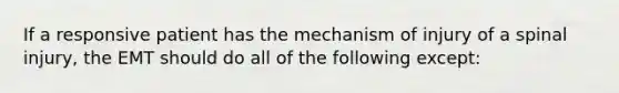 If a responsive patient has the mechanism of injury of a spinal injury, the EMT should do all of the following except: