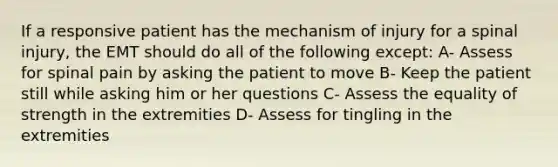 If a responsive patient has the mechanism of injury for a spinal injury, the EMT should do all of the following except: A- Assess for spinal pain by asking the patient to move B- Keep the patient still while asking him or her questions C- Assess the equality of strength in the extremities D- Assess for tingling in the extremities