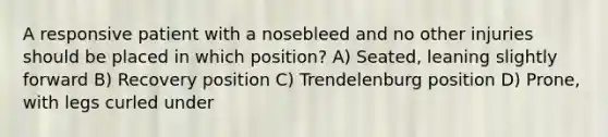 A responsive patient with a nosebleed and no other injuries should be placed in which position? A) Seated, leaning slightly forward B) Recovery position C) Trendelenburg position D) Prone, with legs curled under