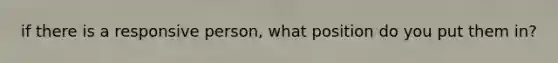 if there is a responsive person, what position do you put them in?