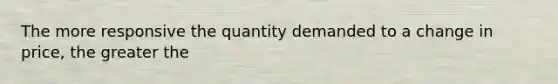 The more responsive the quantity demanded to a change in price, the greater the