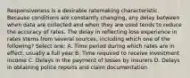 Responsiveness is a desirable ratemaking characteristic. Because conditions are constantly changing, any delay between when data are collected and when they are used tends to reduce the accuracy of rates. The delay in reflecting loss experience in rates stems from several sources, including which one of the following? Select one: A. Time period during which rates are in effect, usually a full year B. Time required to receive investment income C. Delays in the payment of losses by insurers D. Delays in obtaining police reports and claim documentation