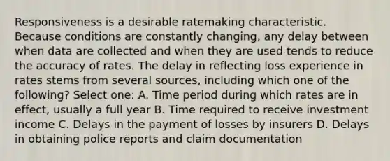 Responsiveness is a desirable ratemaking characteristic. Because conditions are constantly changing, any delay between when data are collected and when they are used tends to reduce the accuracy of rates. The delay in reflecting loss experience in rates stems from several sources, including which one of the following? Select one: A. Time period during which rates are in effect, usually a full year B. Time required to receive investment income C. Delays in the payment of losses by insurers D. Delays in obtaining police reports and claim documentation