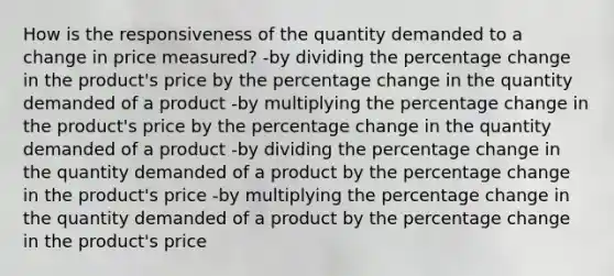 How is the responsiveness of the quantity demanded to a change in price measured? -by dividing the percentage change in the product's price by the percentage change in the quantity demanded of a product -by multiplying the percentage change in the product's price by the percentage change in the quantity demanded of a product -by dividing the percentage change in the quantity demanded of a product by the percentage change in the product's price -by multiplying the percentage change in the quantity demanded of a product by the percentage change in the product's price