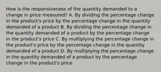 How is the responsiveness of the quantity demanded to a change in price measured? A. By dividing the percentage change in the product's price by the percentage change in the quantity demanded of a product B. By dividing the percentage change in the quantity demanded of a product by the percentage change in the product's price C. By multiplying the percentage change in the product's price by the percentage change in the quantity demanded of a product D. By multiplying the percentage change in the quantity demanded of a product by the percentage change in the product's price