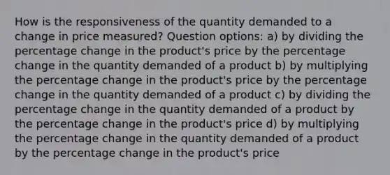 How is the responsiveness of the quantity demanded to a change in price measured? Question options: a) by dividing the percentage change in the product's price by the percentage change in the quantity demanded of a product b) by multiplying the percentage change in the product's price by the percentage change in the quantity demanded of a product c) by dividing the percentage change in the quantity demanded of a product by the percentage change in the product's price d) by multiplying the percentage change in the quantity demanded of a product by the percentage change in the product's price