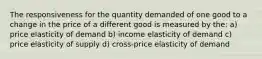 The responsiveness for the quantity demanded of one good to a change in the price of a different good is measured by the: a) price elasticity of demand b) income elasticity of demand c) price elasticity of supply d) cross-price elasticity of demand