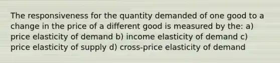 The responsiveness for the quantity demanded of one good to a change in the price of a different good is measured by the: a) price elasticity of demand b) income elasticity of demand c) price elasticity of supply d) cross-price elasticity of demand