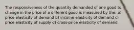 The responsiveness of the quantity demanded of one good to change in the price of a different good is measured by the: a) price elasticity of demand b) income elasticity of demand c) price elasticity of supply d) cross-price elasticity of demand