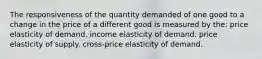 The responsiveness of the quantity demanded of one good to a change in the price of a different good is measured by the: price elasticity of demand. income elasticity of demand. price elasticity of supply. cross-price elasticity of demand.