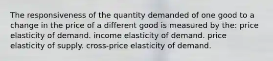 The responsiveness of the quantity demanded of one good to a change in the price of a different good is measured by the: price elasticity of demand. income elasticity of demand. price elasticity of supply. cross-price elasticity of demand.