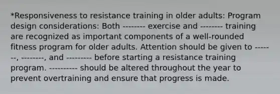 *Responsiveness to resistance training in older adults: Program design considerations: Both -------- exercise and -------- training are recognized as important components of a well-rounded fitness program for older adults. Attention should be given to -------, --------, and --------- before starting a resistance training program. ---------- should be altered throughout the year to prevent overtraining and ensure that progress is made.