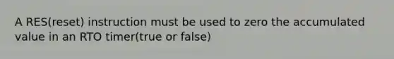 A RES(reset) instruction must be used to zero the accumulated value in an RTO timer(true or false)