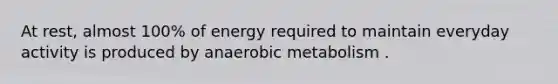 At rest, almost 100% of energy required to maintain everyday activity is produced by anaerobic metabolism .