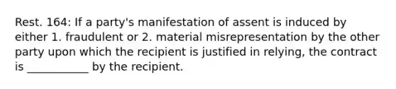 Rest. 164: If a party's manifestation of assent is induced by either 1. fraudulent or 2. material misrepresentation by the other party upon which the recipient is justified in relying, the contract is ___________ by the recipient.