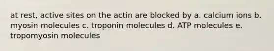 at rest, active sites on the actin are blocked by a. calcium ions b. myosin molecules c. troponin molecules d. ATP molecules e. tropomyosin molecules