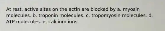 At rest, active sites on the actin are blocked by a. myosin molecules. b. troponin molecules. c. tropomyosin molecules. d. ATP molecules. e. calcium ions.