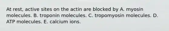 At rest, active sites on the actin are blocked by A. myosin molecules. B. troponin molecules. C. tropomyosin molecules. D. ATP molecules. E. calcium ions.