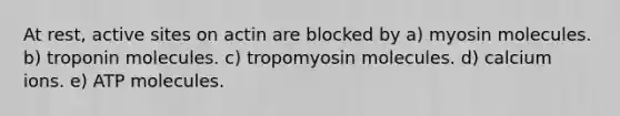 At rest, active sites on actin are blocked by a) myosin molecules. b) troponin molecules. c) tropomyosin molecules. d) calcium ions. e) ATP molecules.