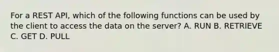 For a REST API, which of the following functions can be used by the client to access the data on the server? A. RUN B. RETRIEVE C. GET D. PULL