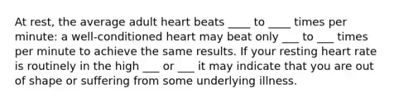 At rest, the average adult heart beats ____ to ____ times per minute: a well-conditioned heart may beat only ___ to ___ times per minute to achieve the same results. If your resting heart rate is routinely in the high ___ or ___ it may indicate that you are out of shape or suffering from some underlying illness.